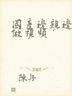 国产边亲边摸边做视频