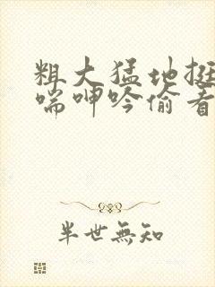 粗大猛地挺进娇喘呻吟偷看