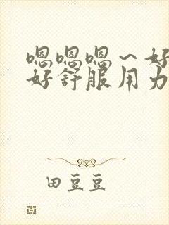 嗯嗯嗯～好大,好舒服用力