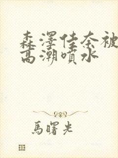 森泽佳奈被弄到高潮喷水