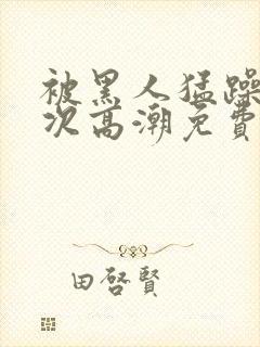 被黑人猛躁10次高潮免费