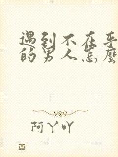 遇到不在乎自己的男人怎么办