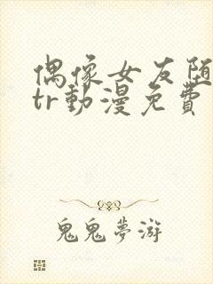 偶像女友堕落ntr动漫免费观看