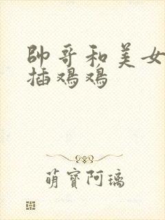 帅哥和美女鸡鸡插鸡鸡