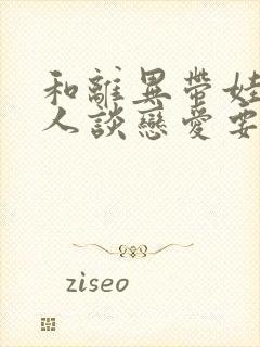 和离异带娃的女人谈恋爱要注意什么