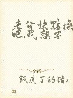 老公快点操死我吧,我想要