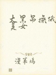 大黑吊操俄罗斯美女