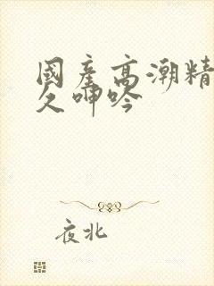 国产高潮精品久久呻吟