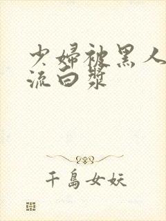 少妇被黑人玩到流白浆