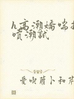 h高潮娇喘抽搐喷潮试