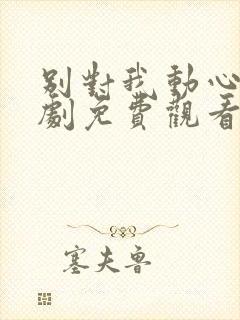 别对我动心电视剧免费观看11集