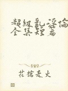 超级乱淫伦小说全集短篇