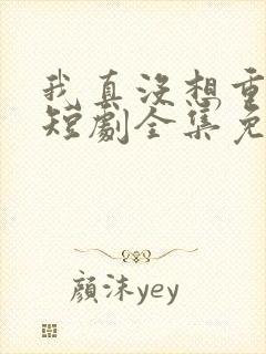 我真没想重生啊短剧全集免费观看高清