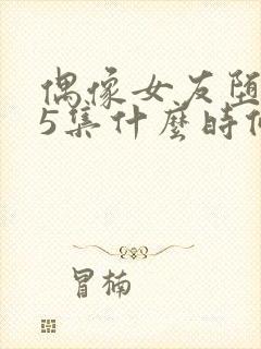 偶像女友堕落第5集什么时候播出