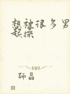 想被很多男人一起操