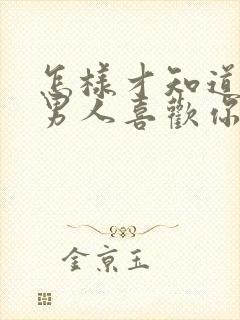 怎样才知道一个男人喜欢你还是骗你