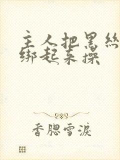 主人把黑丝美女绑起来操