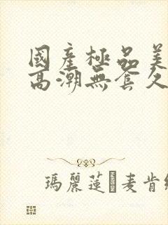 国产极品美女到高潮无套久久