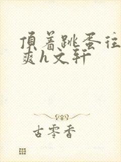 顶着跳蛋往里进爽h文轩