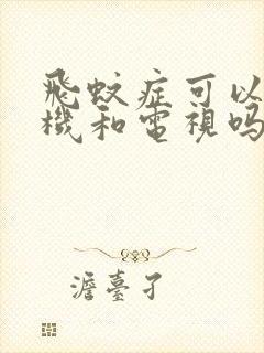 飞蚊症可以看手机和电视吗