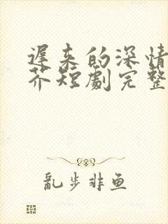 迟来的深情如草芥短剧完整版