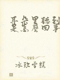 耳朵里听到声音是怎么回事