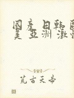 国产 日韩 欧美 亚洲 激情