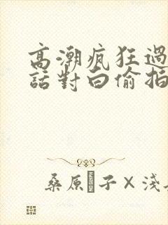 高潮疯狂过瘾粗话对白偷拍