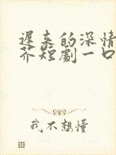 迟来的深情如草芥短剧一口气看完