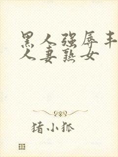 黑人强辱丰满的人妻熟女