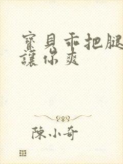 宝贝乖把腿张开让你爽