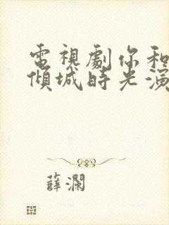 电视剧你和我的倾城时光演员表