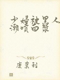 少妇被黑人到高潮喷白浆