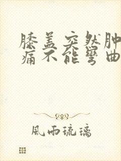 膝盖突然肿胀疼痛不能弯曲