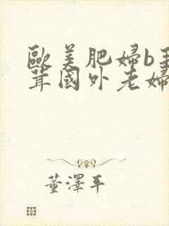 欧美肥妇b毛茸茸国外老妇毛茸茸的b