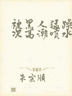 被黑人猛躁10次高潮喷水了