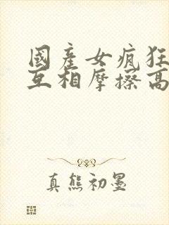 国产女疯狂女同互相摩擦高潮