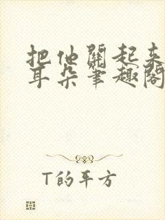 把他关起来by耳朵笔趣阁全文阅读