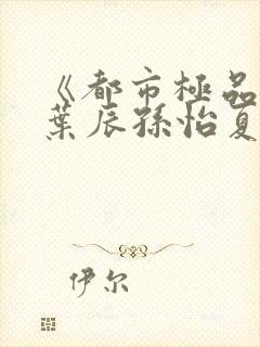 《都市极品医神叶辰孙怡夏若雪》