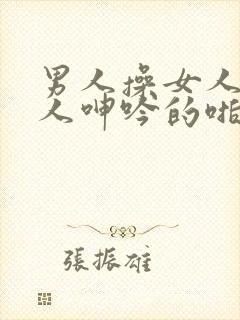 男人操女人逼女人呻吟的啪啪视频