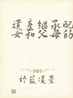 遗产继承配偶子女和父母的分配比例