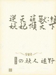 逆天萌兽:绝世妖妃倾天下无删减全文