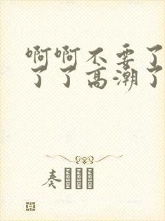 啊啊不要了受不了了高潮了太大了h