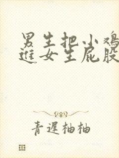 男生把小鸡鸡放进女生屁股里视频