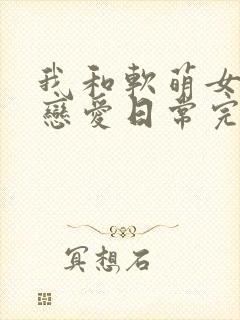 我和软萌女友的恋爱日常完整版阅读