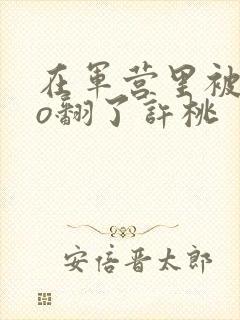 在军营里被cao翻了许桃
