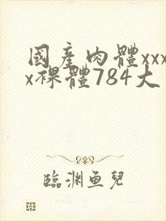 国产肉体xxxx裸体784大胆视频