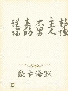 从来不主动联系你的男人但信息秒回