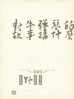 对牛弹琴的寓言故事讲什么道理