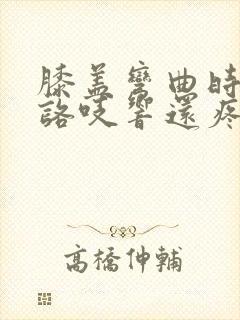 膝盖弯曲时咯吱咯吱响还疼是怎么回事